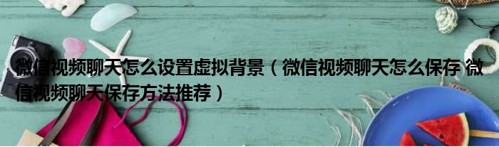 微信视频聊天怎么设置虚拟背景 微信视频聊天怎么保存 微信视频聊天保存方法推荐