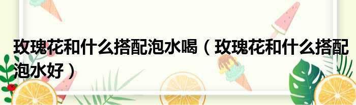 玫瑰花和什么搭配泡水喝 玫瑰花和什么搭配泡水好