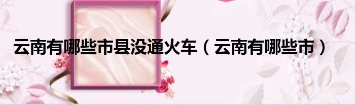 云南有哪些市县没通火车 云南有哪些市