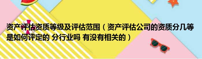 资产评估资质等级及评估范围 资产评估公司的资质分几等 是如何评定的 分行业吗 有没有相关的