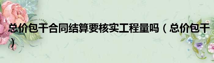 总价包干合同结算要核实工程量吗 总价包干
