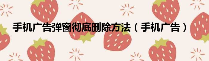 手机广告弹窗彻底删除方法 手机广告