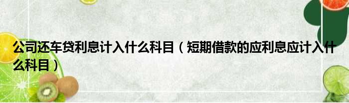 公司还车贷利息计入什么科目 短期借款的应利息应计入什么科目