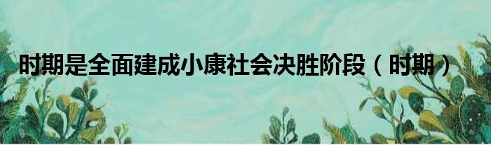 时期是全面建成小康社会决胜阶段 时期