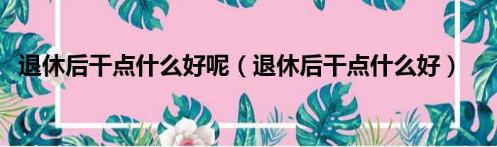 退休后干点什么好呢 退休后干点什么好