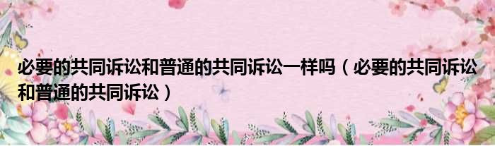 必要的共同诉讼和普通的共同诉讼一样吗 必要的共同诉讼和普通的共同诉讼