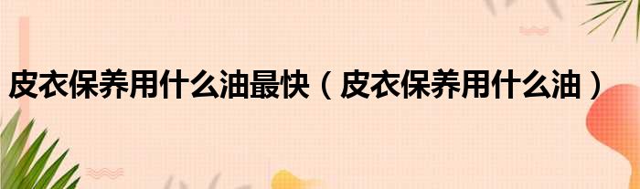 皮衣保养用什么油最快 皮衣保养用什么油