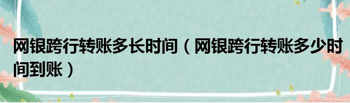 网银跨行转账多长时间 网银跨行转账多少时间到账