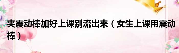 夹震动棒加好上课别流出来 女生上课用震动棒