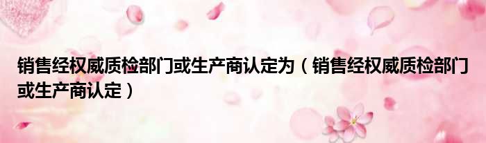 销售经权威质检部门或生产商认定为 销售经权威质检部门或生产商认定
