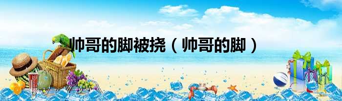 帅哥的脚被挠 帅哥的脚