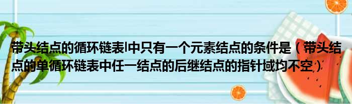 带头结点的循环链表l中只有一个元素结点的条件是 带头结点的单循环链表中任一结点的后继结点的指针域均不空