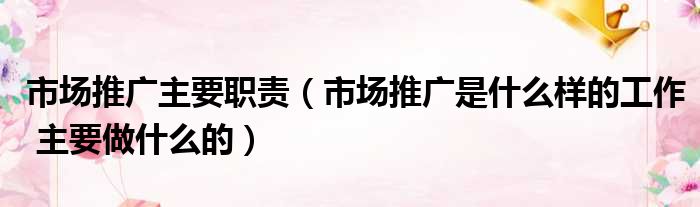 市场推广主要职责 市场推广是什么样的工作 主要做什么的