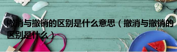 撤消与撤销的区别是什么意思 撤消与撤销的区别是什么