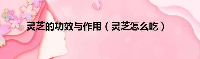 灵芝的功效与作用 灵芝怎么吃