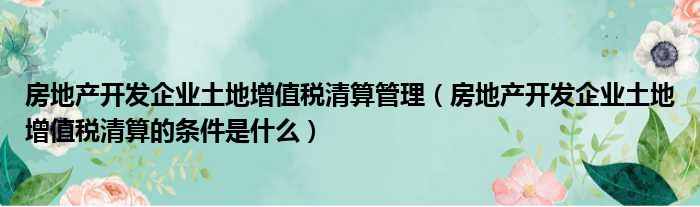 房地产开发企业土地增值税清算管理 房地产开发企业土地增值税清算的条件是什么
