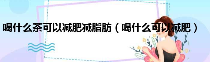 喝什么茶可以减肥减脂肪 喝什么可以减肥