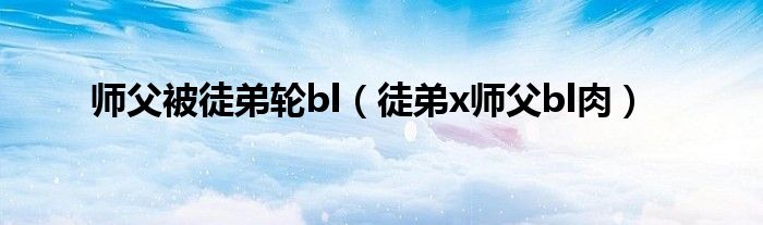 师父被徒弟轮bl 徒弟x师父bl肉