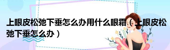 上眼皮松弛下垂怎么办用什么眼霜 上眼皮松弛下垂怎么办
