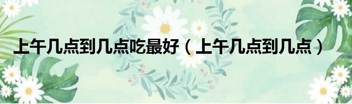 上午几点到几点吃最好 上午几点到几点