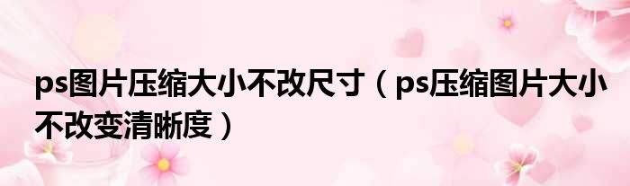 ps图片压缩大小不改尺寸 ps压缩图片大小不改变清晰度