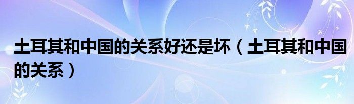 土耳其和中国的关系好还是坏 土耳其和中国的关系