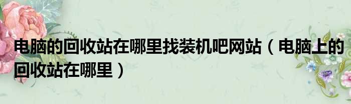 电脑的回收站在哪里找装机吧网站 电脑上的回收站在哪里