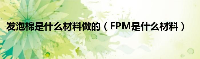 发泡棉是什么材料做的 FPM是什么材料