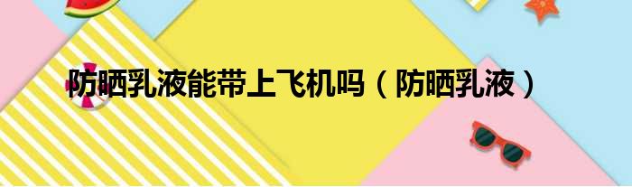 防晒乳液能带上飞机吗 防晒乳液