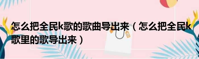 怎么把全民k歌的歌曲导出来 怎么把全民k歌里的歌导出来