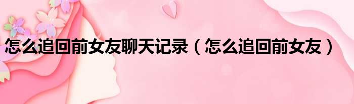 怎么追回前女友聊天记录 怎么追回前女友