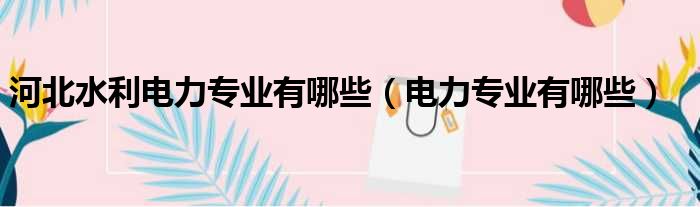 河北水利电力专业有哪些 电力专业有哪些