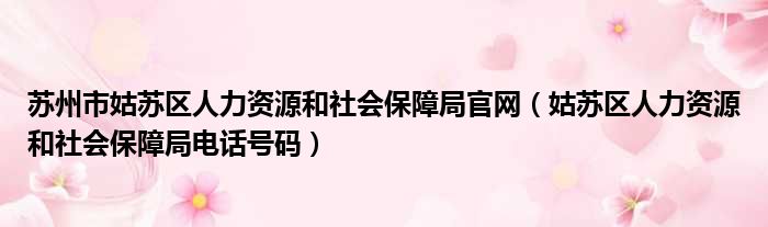 苏州市姑苏区人力资源和社会保障局官网 姑苏区人力资源和社会保障局电话号码