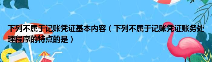 下列不属于记账凭证基本内容 下列不属于记账凭证账务处理程序的特点的是