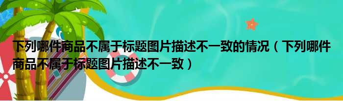 下列哪件商品不属于标题图片描述不一致的情况 下列哪件商品不属于标题图片描述不一致