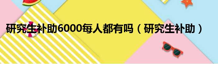 研究生补助6000每人都有吗 研究生补助