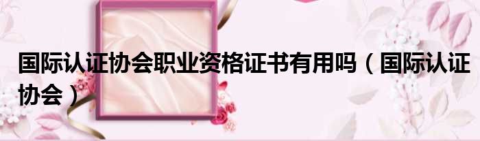 国际认证协会职业资格证书有用吗 国际认证协会