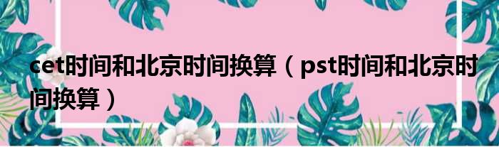 cet时间和北京时间换算 pst时间和北京时间换算