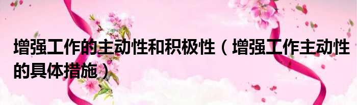 增强工作的主动性和积极性 增强工作主动性的具体措施