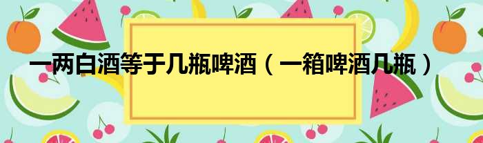 一两白酒等于几瓶啤酒 一箱啤酒几瓶
