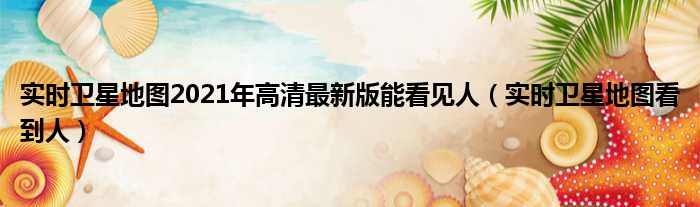 实时卫星地图2021年高清最新版能看见人 实时卫星地图看到人
