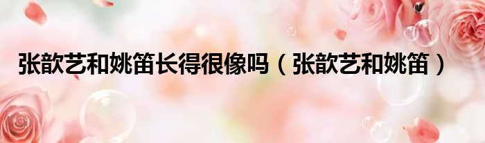 张歆艺和姚笛长得很像吗 张歆艺和姚笛