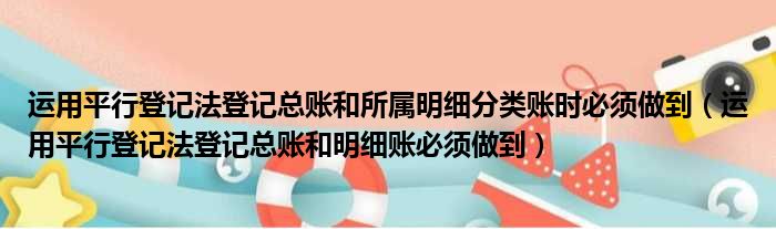 运用平行登记法登记总账和所属明细分类账时必须做到 运用平行登记法登记总账和明细账必须做到