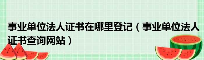 事业单位法人证书在哪里登记 事业单位法人证书查询网站
