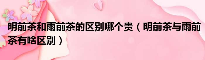 明前茶和雨前茶的区别哪个贵 明前茶与雨前茶有啥区别