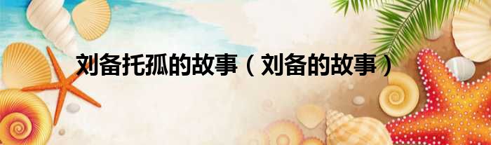 刘备托孤的故事 刘备的故事