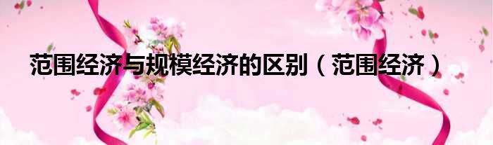 范围经济与规模经济的区别 范围经济