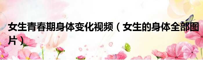 女生青春期身体变化视频 女生的身体全部图片