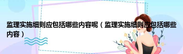 监理实施细则应包括哪些内容呢 监理实施细则应包括哪些内容
