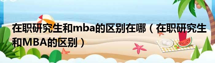 在职研究生和mba的区别在哪 在职研究生和MBA的区别